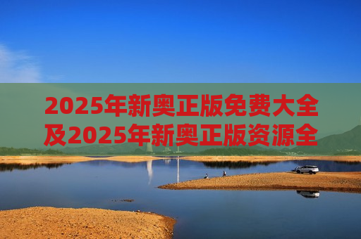 2025年新奥正版免费大全及2025年新奥正版资源全攻略，免费获取指南与使用技巧