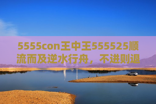 5555con王中王555525顺流而及逆水行舟，不进则退—记5555con王中王555525的逆袭之路