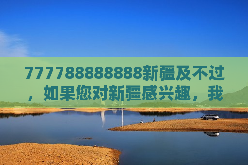 777788888888新疆及不过，如果您对新疆感兴趣，我很乐意为您介绍这片美丽的土地